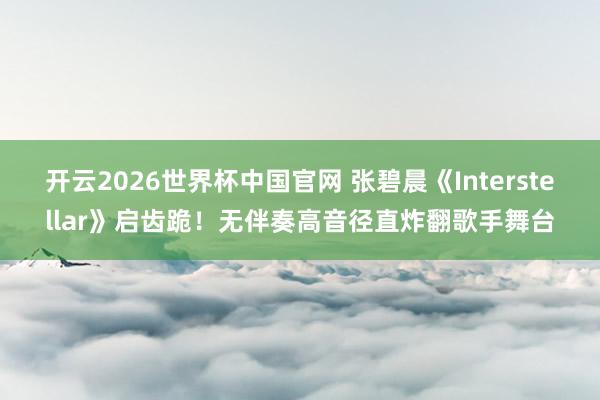 开云2026世界杯中国官网 张碧晨《Interstellar》启齿跪！无伴奏高音径直炸翻歌手舞台