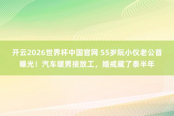 开云2026世界杯中国官网 55岁阮小仪老公首曝光！汽车暖男接放工，婚戒藏了泰半年