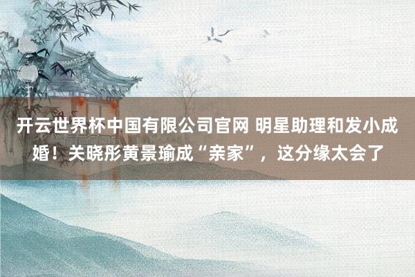 开云世界杯中国有限公司官网 明星助理和发小成婚！关晓彤黄景瑜成“亲家”，这分缘太会了