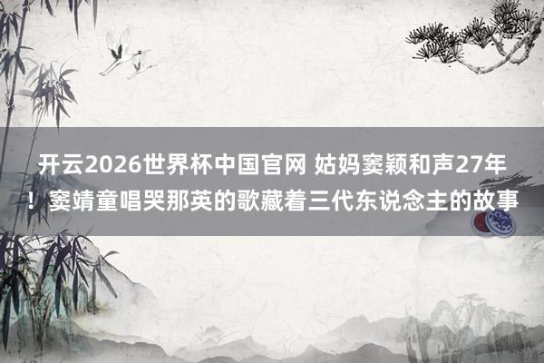 开云2026世界杯中国官网 姑妈窦颖和声27年！窦靖童唱哭那英的歌藏着三代东说念主的故事