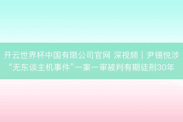 开云世界杯中国有限公司官网 深视频｜尹锡悦涉“无东谈主机事件”一案一审被判有期徒刑30年