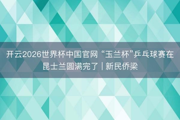 开云2026世界杯中国官网 “玉兰杯”乒乓球赛在昆士兰圆满完了 | 新民侨梁