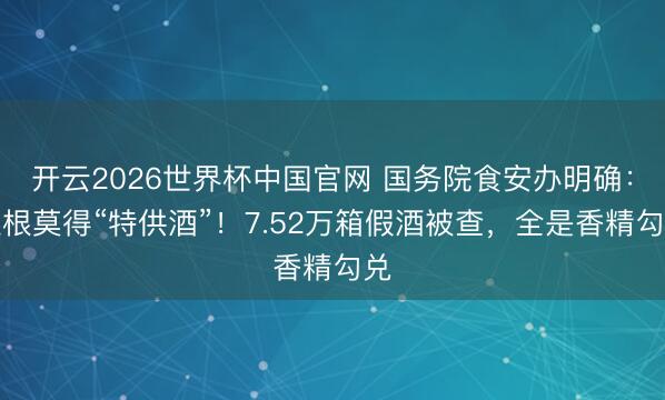 开云2026世界杯中国官网 国务院食安办明确：压根莫得“特供酒”！7.52万箱假酒被查，全是香精勾兑