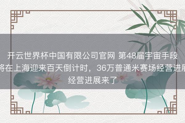 开云世界杯中国有限公司官网 第48届宇宙手段大赛将在上海迎来百天倒计时，36万普通米赛场经营进展来了