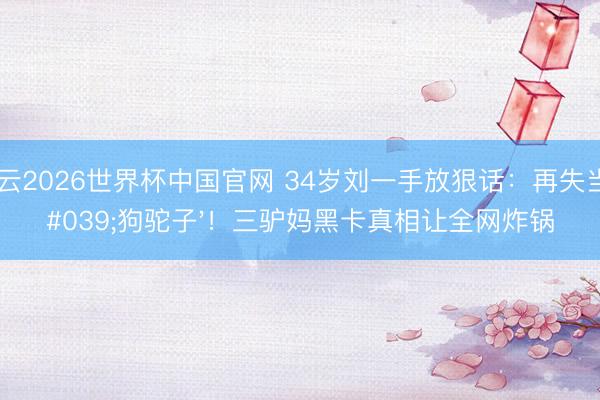 开云2026世界杯中国官网 34岁刘一手放狠话：再失当'狗驼子'！三驴妈黑卡真相让全网炸锅