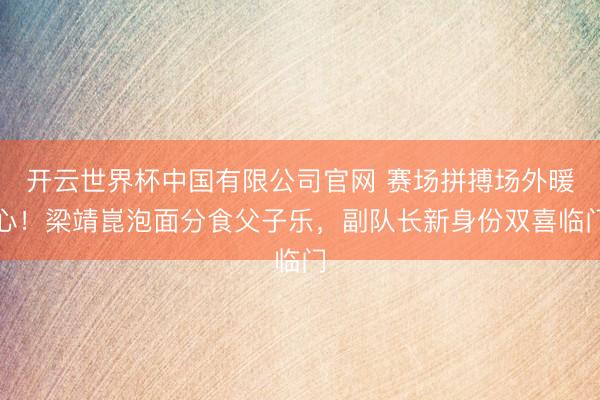 开云世界杯中国有限公司官网 赛场拼搏场外暖心!梁靖崑泡面分食父子乐,副队长新身份双喜临门