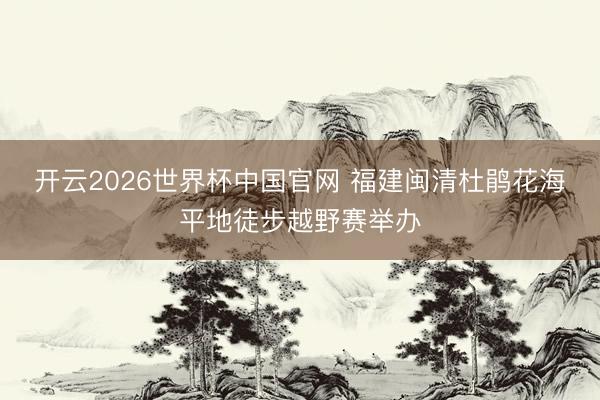 开云2026世界杯中国官网 福建闽清杜鹃花海平地徒步越野赛举办