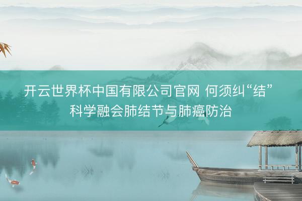 开云世界杯中国有限公司官网 何须纠“结” 科学融会肺结节与肺癌防治