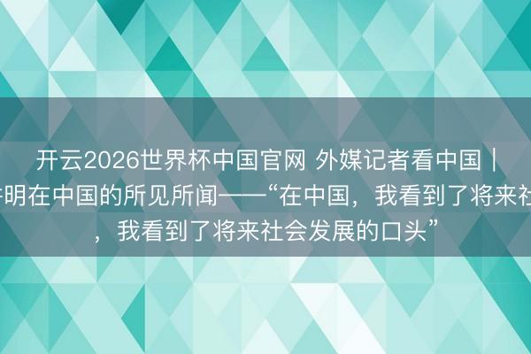 开云2026世界杯中国官网 外媒记者看中国｜三位外媒记者讲明在中国的所见所闻——“在中国，我看到了将来社会发展的口头”