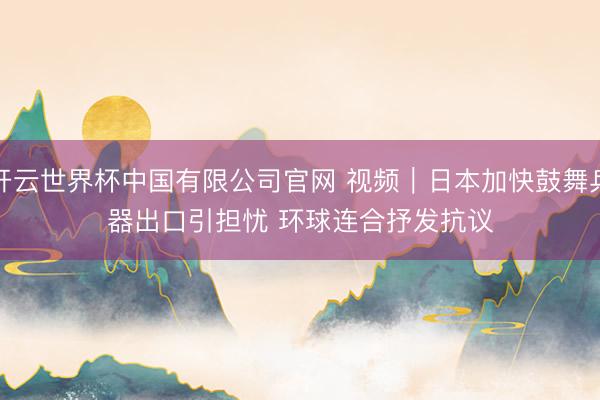 开云世界杯中国有限公司官网 视频｜日本加快鼓舞兵器出口引担忧 环球连合抒发抗议