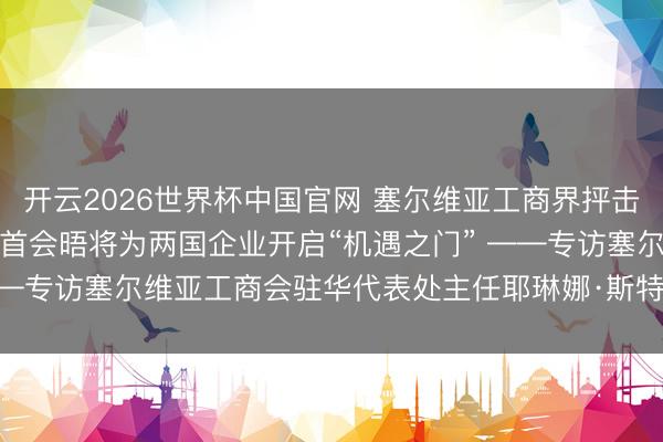 开云2026世界杯中国官网 塞尔维亚工商界抨击期待武契奇访华:元首会晤将为两国企业开启“机遇之门” ——专访塞尔维亚工商会驻华代表处主任耶琳娜·斯特凡诺维奇