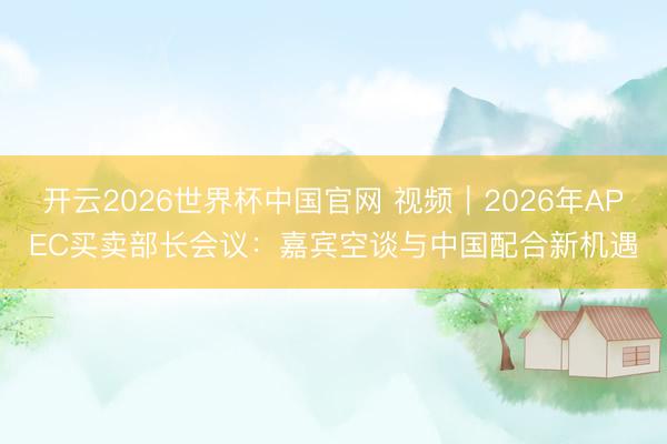 开云2026世界杯中国官网 视频|2026年APEC买卖部长会议:嘉宾空谈与中国配合新机遇