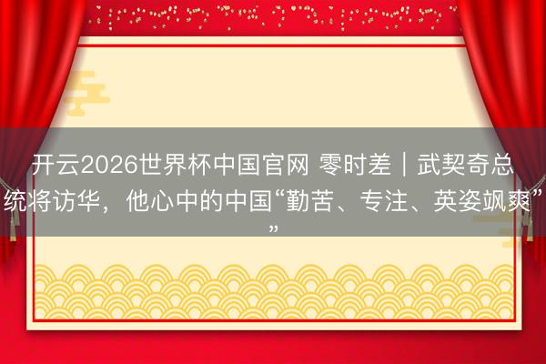 开云2026世界杯中国官网 零时差｜武契奇总统将访华，他心中的中国“勤苦、专注、英姿飒爽”