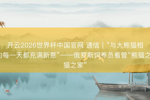 开云2026世界杯中国官网 通信｜“与大熊猫相处的每一天都充满新意”——俄罗斯饲养员看管“熊猫之家”