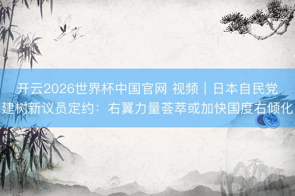 开云2026世界杯中国官网 视频|日本自民党建树新议员定约:右翼力量荟萃或加快国度右倾化