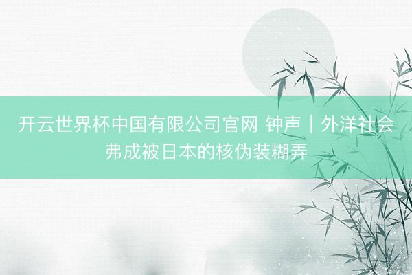 开云世界杯中国有限公司官网 钟声｜外洋社会弗成被日本的核伪装糊弄