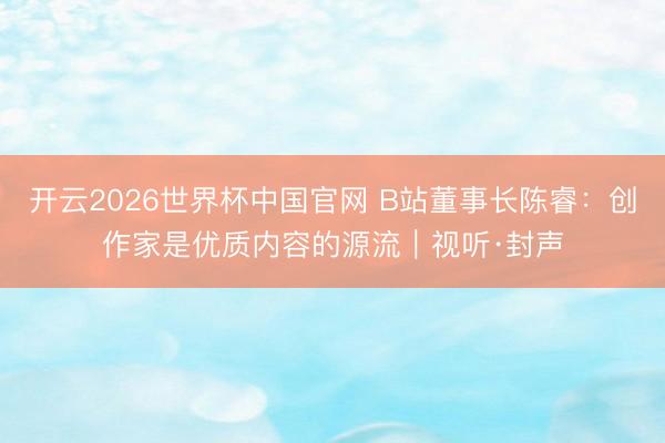 开云2026世界杯中国官网 B站董事长陈睿：创作家是优质内容的源流｜视听·封声