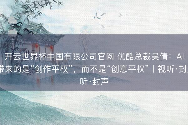 开云世界杯中国有限公司官网 优酷总裁吴倩：AI 带来的是“创作平权”，而不是“创意平权”丨视听·封声