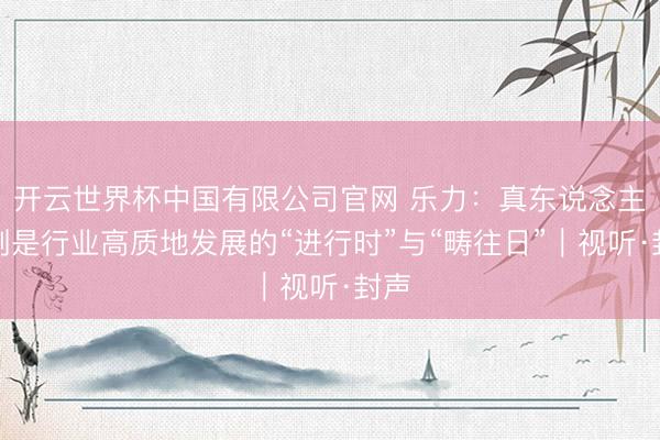 开云世界杯中国有限公司官网 乐力：真东说念主短剧是行业高质地发展的“进行时”与“畴往日”｜视听·封声