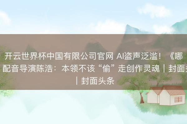 开云世界杯中国有限公司官网 AI盗声泛滥！《哪吒》配音导演陈浩：本领不该 “偷” 走创作灵魂｜封面头条