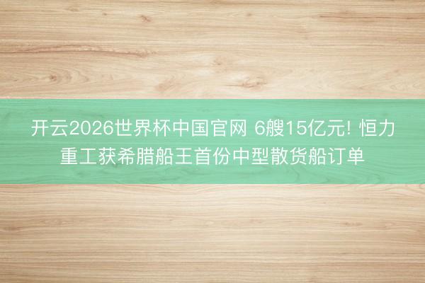 开云2026世界杯中国官网 6艘15亿元! 恒力重工获希腊船王首份中型散货船订单