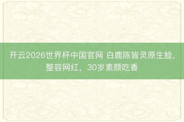 开云2026世界杯中国官网 白鹿陈皆灵原生脸，整容网红，30岁素颜吃香