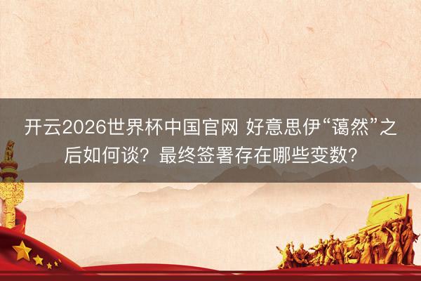 开云2026世界杯中国官网 好意思伊“蔼然”之后如何谈？最终签署存在哪些变数？