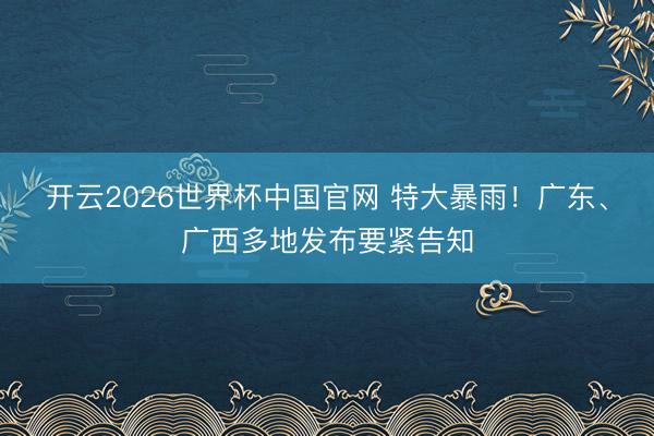 开云2026世界杯中国官网 特大暴雨！广东、广西多地发布要紧告知