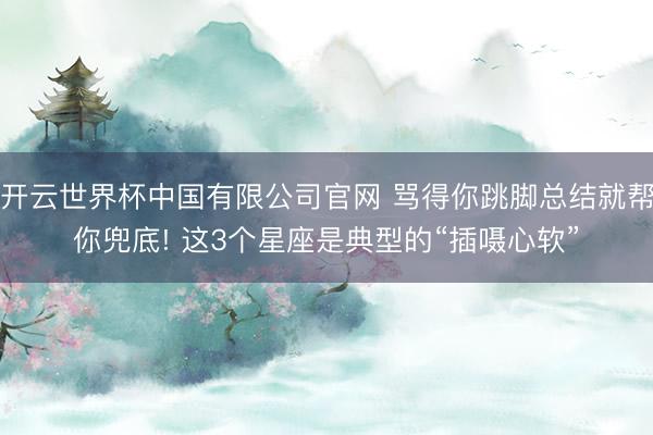 开云世界杯中国有限公司官网 骂得你跳脚总结就帮你兜底! 这3个星座是典型的“插嗫心软”
