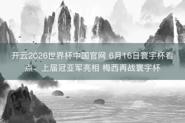 开云2026世界杯中国官网 6月16日寰宇杯看点:上届冠亚军亮相 梅西再战寰宇杯