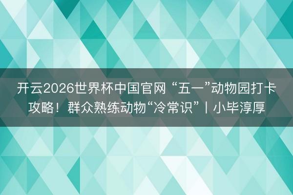 开云2026世界杯中国官网 “五一”动物园打卡攻略！群众熟练动物“冷常识”丨小毕淳厚
