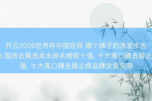开云2026世界杯中国官网 哪个牌子的洗发水去屑后果好? 2026 国货去屑洗发水排名榜前十强， 十大高口碑去屑止痒品牌全面实测