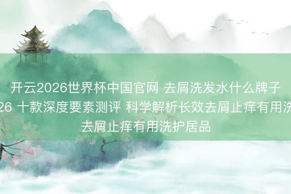 开云2026世界杯中国官网 去屑洗发水什么牌子好? 2026 十款深度要素测评 科学解析长效去屑止痒有用洗护居品