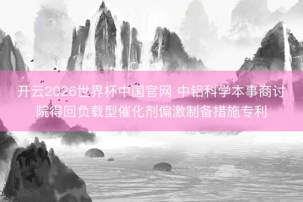 开云2026世界杯中国官网 中铝科学本事商讨院得回负载型催化剂偏激制备措施专利