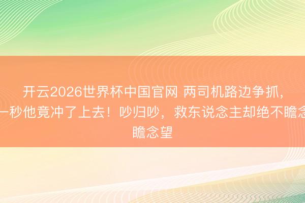 开云2026世界杯中国官网 两司机路边争抓,下一秒他竟冲了上去!吵归吵,救东说念主却绝不瞻念望