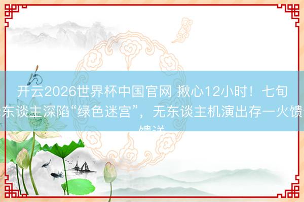 开云2026世界杯中国官网 揪心12小时!七旬老东谈主深陷“绿色迷宫”,无东谈主机演出存一火馈送