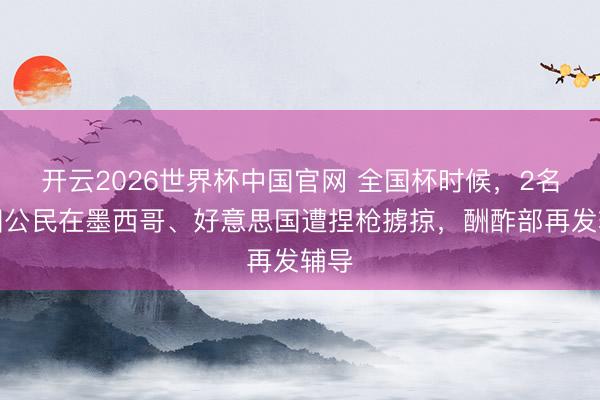开云2026世界杯中国官网 全国杯时候,2名中国公民在墨西哥、好意思国遭捏枪掳掠,酬酢部再发辅导
