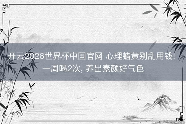 开云2026世界杯中国官网 心理蜡黄别乱用钱! 一周喝2次, 养出素颜好气色