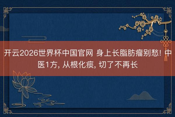 开云2026世界杯中国官网 身上长脂肪瘤别愁! 中医1方, 从根化痰, 切了不再长